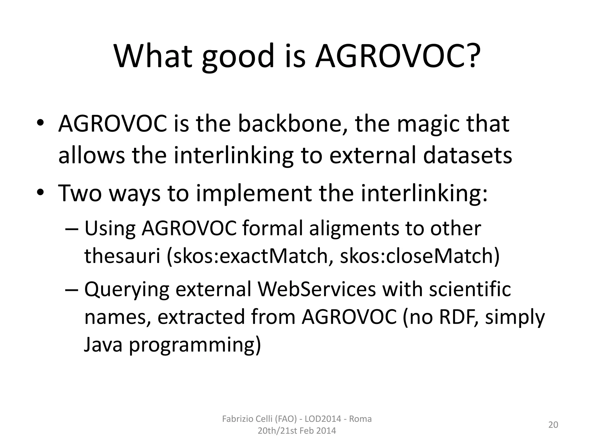 What good is AGROVOC?
• AGROVOC is the backbone, the magic that
allows the interlinking to external datasets
• Two ways to implement the interlinking:
– Using AGROVOC formal aligments to other
thesauri (skos:exactMatch, skos:closeMatch)
– Querying external WebServices with scientific
names, extracted from AGROVOC (no RDF, simply
Java programming)
Fabrizio Celli (FAO) - LOD2014 - Roma
20th/21st Feb 2014

20

 