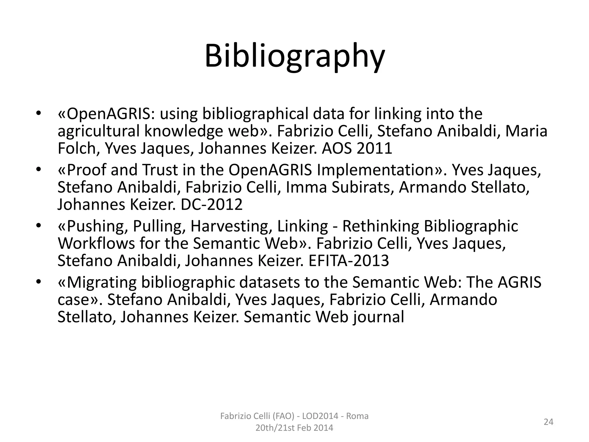 Bibliography
• «OpenAGRIS: using bibliographical data for linking into the
agricultural knowledge web». Fabrizio Celli, Stefano Anibaldi, Maria
Folch, Yves Jaques, Johannes Keizer. AOS 2011
• «Proof and Trust in the OpenAGRIS Implementation». Yves Jaques,
Stefano Anibaldi, Fabrizio Celli, Imma Subirats, Armando Stellato,
Johannes Keizer. DC-2012
• «Pushing, Pulling, Harvesting, Linking - Rethinking Bibliographic
Workflows for the Semantic Web». Fabrizio Celli, Yves Jaques,
Stefano Anibaldi, Johannes Keizer. EFITA-2013
• «Migrating bibliographic datasets to the Semantic Web: The AGRIS
case». Stefano Anibaldi, Yves Jaques, Fabrizio Celli, Armando
Stellato, Johannes Keizer. Semantic Web journal

Fabrizio Celli (FAO) - LOD2014 - Roma
20th/21st Feb 2014

24

 