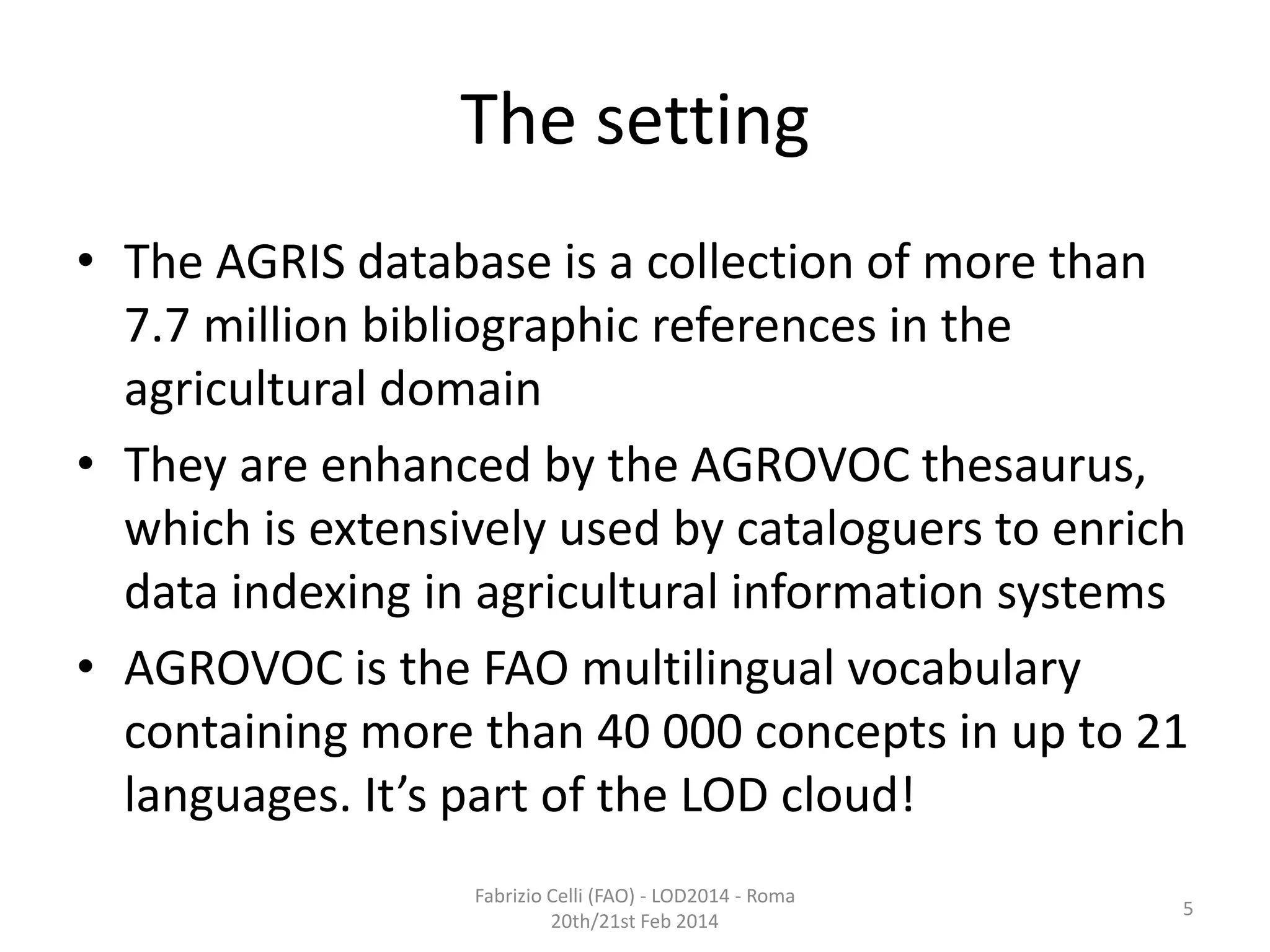 The setting
• The AGRIS database is a collection of more than
7.7 million bibliographic references in the
agricultural domain
• They are enhanced by the AGROVOC thesaurus,
which is extensively used by cataloguers to enrich
data indexing in agricultural information systems
• AGROVOC is the FAO multilingual vocabulary
containing more than 40 000 concepts in up to 21
languages. It’s part of the LOD cloud!
Fabrizio Celli (FAO) - LOD2014 - Roma
20th/21st Feb 2014

5

 