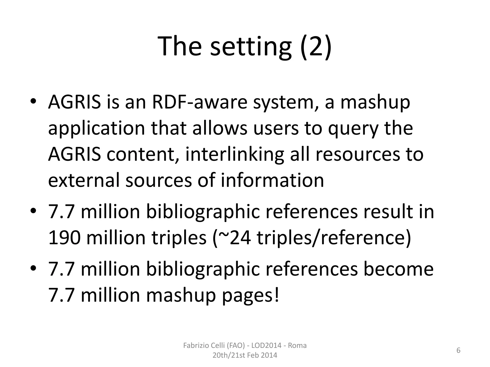 The setting (2)
• AGRIS is an RDF-aware system, a mashup
application that allows users to query the
AGRIS content, interlinking all resources to
external sources of information
• 7.7 million bibliographic references result in
190 million triples (~24 triples/reference)
• 7.7 million bibliographic references become
7.7 million mashup pages!
Fabrizio Celli (FAO) - LOD2014 - Roma
20th/21st Feb 2014

6

 