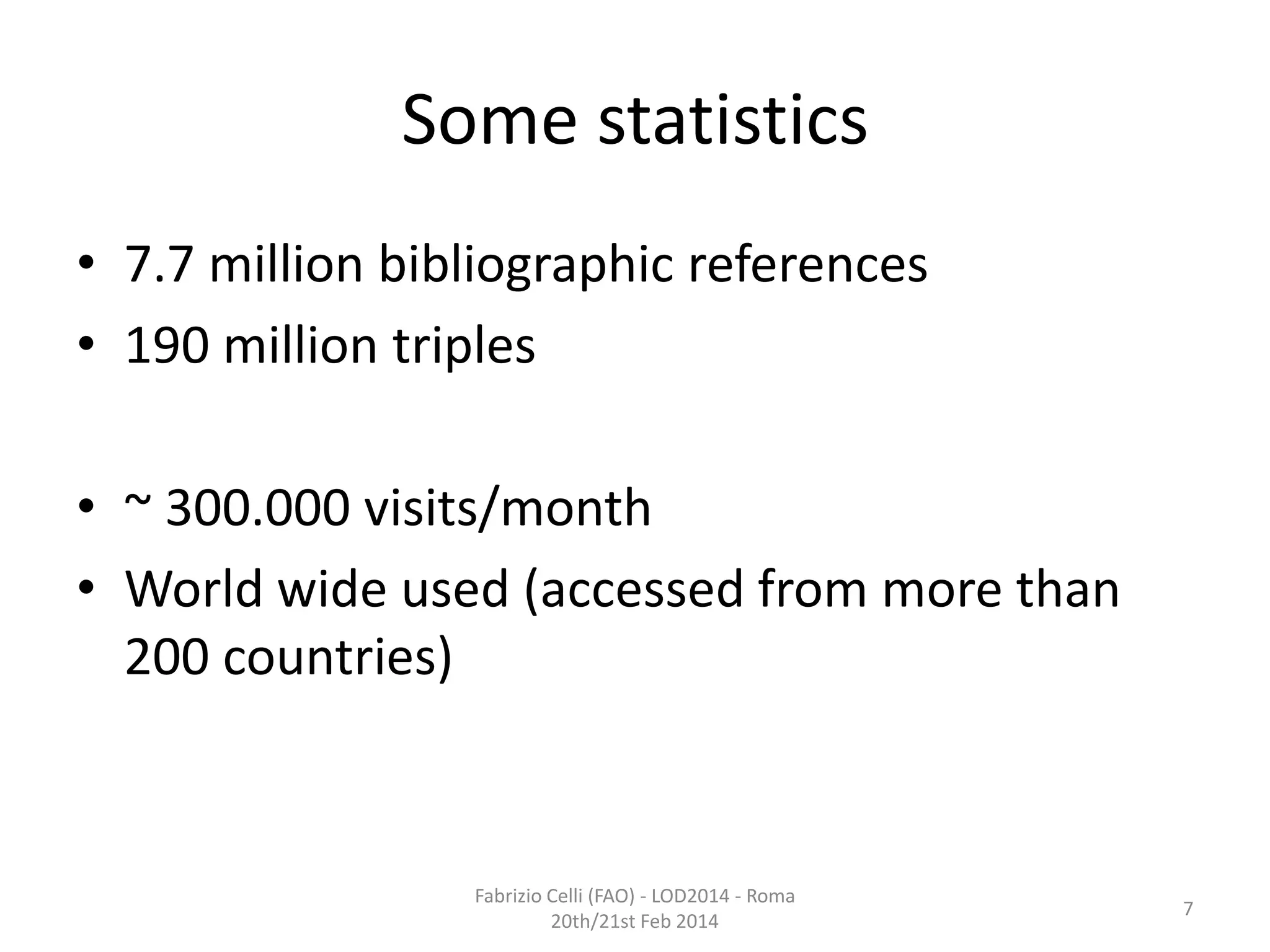 Some statistics
• 7.7 million bibliographic references
• 190 million triples
• ~ 300.000 visits/month
• World wide used (accessed from more than
200 countries)

Fabrizio Celli (FAO) - LOD2014 - Roma
20th/21st Feb 2014

7

 