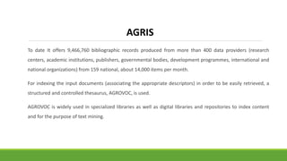 To date It offers 9,466,760 bibliographic records produced from more than 400 data providers (research
centers, academic institutions, publishers, governmental bodies, development programmes, international and
national organizations) from 159 national, about 14,000 items per month.
For indexing the input documents (associating the appropriate descriptors) in order to be easily retrieved, a
structured and controlled thesaurus, AGROVOC, is used.
AGROVOC is widely used in specialized libraries as well as digital libraries and repositories to index content
and for the purpose of text mining.
AGRIS
 