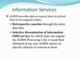 Information Services
 AGRIS provides data on request basis in printed
form or on magnetic media:
 Retrospective searches through the entire
data base
 Selective dissemination of information
(SDI) service, by which users can request
the AGRIS Processing Unit, to keep them
informed of any new AGRIS entries on
specific subjects of concern to them.
 