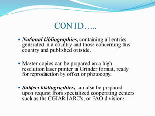 CONTD…..
 National bibliographies, containing all entries
generated in a country and those concerning this
country and published outside.
 Master copies can be prepared on a high
resolution laser printer in Grinder format, ready
for reproduction by offset or photocopy.
 Subject bibliographies, can also be prepared
upon request from specialized cooperating centers
such as the CGIAR IARC's, or FAO divisions.
 