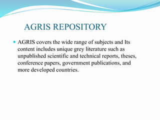 AGRIS REPOSITORY
 AGRIS covers the wide range of subjects and Its
content includes unique grey literature such as
unpublished scientific and technical reports, theses,
conference papers, government publications, and
more developed countries.
 