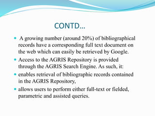 CONTD…
 A growing number (around 20%) of bibliographical
records have a corresponding full text document on
the web which can easily be retrieved by Google.
 Access to the AGRIS Repository is provided
through the AGRIS Search Engine. As such, it:
 enables retrieval of bibliographic records contained
in the AGRIS Repository,
 allows users to perform either full-text or fielded,
parametric and assisted queries.
 