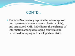 CONTD…
 The AGRIS repository exploits the advantages of
both open source search search platform (Solr),
and structured XML. It facilitates the exchange of
information among developing countries and
between developing and developed countries.
 