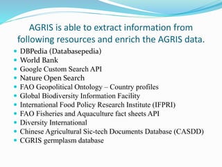 AGRIS is able to extract information from
following resources and enrich the AGRIS data.
 DBPedia (Databasepedia)
 World Bank
 Google Custom Search API
 Nature Open Search
 FAO Geopolitical Ontology – Country profiles
 Global Biodiversity Information Facility
 International Food Policy Research Institute (IFPRI)
 FAO Fisheries and Aquaculture fact sheets API
 Diversity International
 Chinese Agricultural Sic-tech Documents Database (CASDD)
 CGRIS germplasm database
 