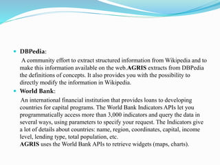  DBPedia:
A community effort to extract structured information from Wikipedia and to
make this information available on the web.AGRIS extracts from DBPedia
the definitions of concepts. It also provides you with the possibility to
directly modify the information in Wikipedia.
 World Bank:
An international financial institution that provides loans to developing
countries for capital programs. The World Bank Indicators APIs let you
programmatically access more than 3,000 indicators and query the data in
several ways, using parameters to specify your request. The Indicators give
a lot of details about countries: name, region, coordinates, capital, income
level, lending type, total population, etc.
AGRIS uses the World Bank APIs to retrieve widgets (maps, charts).
 