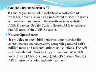  Google Custom Search API
It enables you to search a website or a collection of
websites, create a search engine tailored to specific needs
and interests, and present the results in your website.
AGRIS queries Google Custom Search APIs to retrieve
the full texts of the AGRIS records
 Nature Open Search
It provides an open, bibliographic search service for
content hosted on nature.com, comprising around half a
million news and research articles and citations. The API
is accessible both through a Sparql endpoint as a REST
Web service (AGRIS’s choice). AGRIS queries Nature’s
API to retrieve articles and publications.
 