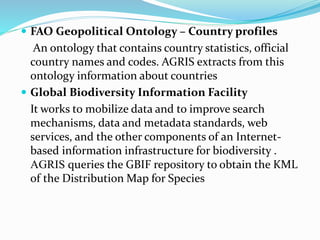  FAO Geopolitical Ontology – Country profiles
An ontology that contains country statistics, official
country names and codes. AGRIS extracts from this
ontology information about countries
 Global Biodiversity Information Facility
It works to mobilize data and to improve search
mechanisms, data and metadata standards, web
services, and the other components of an Internet-
based information infrastructure for biodiversity .
AGRIS queries the GBIF repository to obtain the KML
of the Distribution Map for Species
 