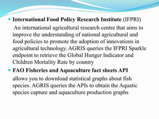  International Food Policy Research Institute (IFPRI)
An international agricultural research centre that aims to
improve the understanding of national agricultural and
food policies to promote the adoption of innovations in
agricultural technology. AGRIS queries the IFPRI Sparkle
endpoint to retrieve the Global Hunger Indicator and
Children Mortality Rate by country
 FAO Fisheries and Aquaculture fact sheets API
allows you to download statistical graphs about fish
species. AGRIS queries the APIs to obtain the Aquatic
species capture and aquaculture production graphs
 