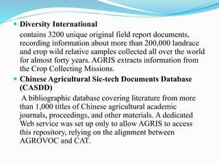  Diversity International
contains 3200 unique original field report documents,
recording information about more than 200,000 landrace
and crop wild relative samples collected all over the world
for almost forty years. AGRIS extracts information from
the Crop Collecting Missions.
 Chinese Agricultural Sic-tech Documents Database
(CASDD)
A bibliographic database covering literature from more
than 1,000 titles of Chinese agricultural academic
journals, proceedings, and other materials. A dedicated
Web service was set up only to allow AGRIS to access
this repository, relying on the alignment between
AGROVOC and CAT.
 