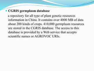  CGRIS germplasm database
a repository for all type of plant genetic resources
information in China. It contains over 4000 MB of data
about 200 kinds of crops. 410,000 germplasm resources
are stored in the CGRIS database. The access to this
database is provided by a Web service that accepts
scientific names or AGROVOC URIs.
 