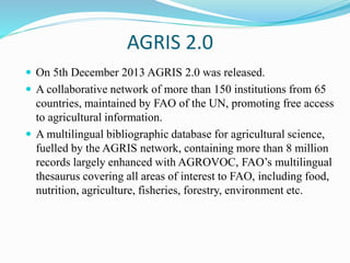 AGRIS 2.0
 On 5th December 2013 AGRIS 2.0 was released.
 A collaborative network of more than 150 institutions from 65
countries, maintained by FAO of the UN, promoting free access
to agricultural information.
 A multilingual bibliographic database for agricultural science,
fuelled by the AGRIS network, containing more than 8 million
records largely enhanced with AGROVOC, FAO’s multilingual
thesaurus covering all areas of interest to FAO, including food,
nutrition, agriculture, fisheries, forestry, environment etc.
 