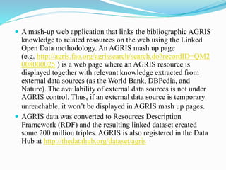  A mash-up web application that links the bibliographic AGRIS
knowledge to related resources on the web using the Linked
Open Data methodology. An AGRIS mash up page
(e.g. http://agris.fao.org/agrissearch/search.do?recordID=QM2
008000025 ) is a web page where an AGRIS resource is
displayed together with relevant knowledge extracted from
external data sources (as the World Bank, DBPedia, and
Nature). The availability of external data sources is not under
AGRIS control. Thus, if an external data source is temporary
unreachable, it won’t be displayed in AGRIS mash up pages.
 AGRIS data was converted to Resources Description
Framework (RDF) and the resulting linked dataset created
some 200 million triples. AGRIS is also registered in the Data
Hub at http://thedatahub.org/dataset/agris
 