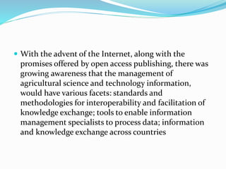  With the advent of the Internet, along with the
promises offered by open access publishing, there was
growing awareness that the management of
agricultural science and technology information,
would have various facets: standards and
methodologies for interoperability and facilitation of
knowledge exchange; tools to enable information
management specialists to process data; information
and knowledge exchange across countries
 