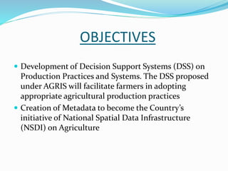OBJECTIVES
 Development of Decision Support Systems (DSS) on
Production Practices and Systems. The DSS proposed
under AGRIS will facilitate farmers in adopting
appropriate agricultural production practices
 Creation of Metadata to become the Country’s
initiative of National Spatial Data Infrastructure
(NSDI) on Agriculture
 