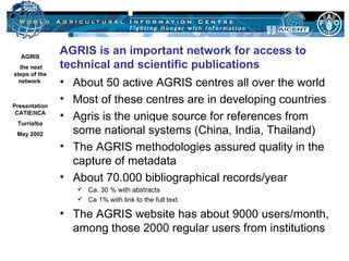 AGRIS
                   AGRIS is an important network for access to
   the next        technical and scientific publications
 steps of the
   network         • About 50 active AGRIS centres all over the world
Presentation
                   • Most of these centres are in developing countries
 CATIE/IICA
                   • Agris is the unique source for references from
   Turrialba
   May 2002          some national systems (China, India, Thailand)
                   • The AGRIS methodologies assured quality in the
   Johannes
                     capture of metadata
    Keizer
   Food and
                   • About 70.000 bibliographical records/year
  Agriculture          Ca. 30 % with abstracts
Organization of
   the UN              Ca 1% with link to the full text
  Library and
 Documentation
Systems Division
                   • The AGRIS website has about 9000 users/month,
 13-05-2002
                     among those 2000 regular users from institutions
 Slide 1
 