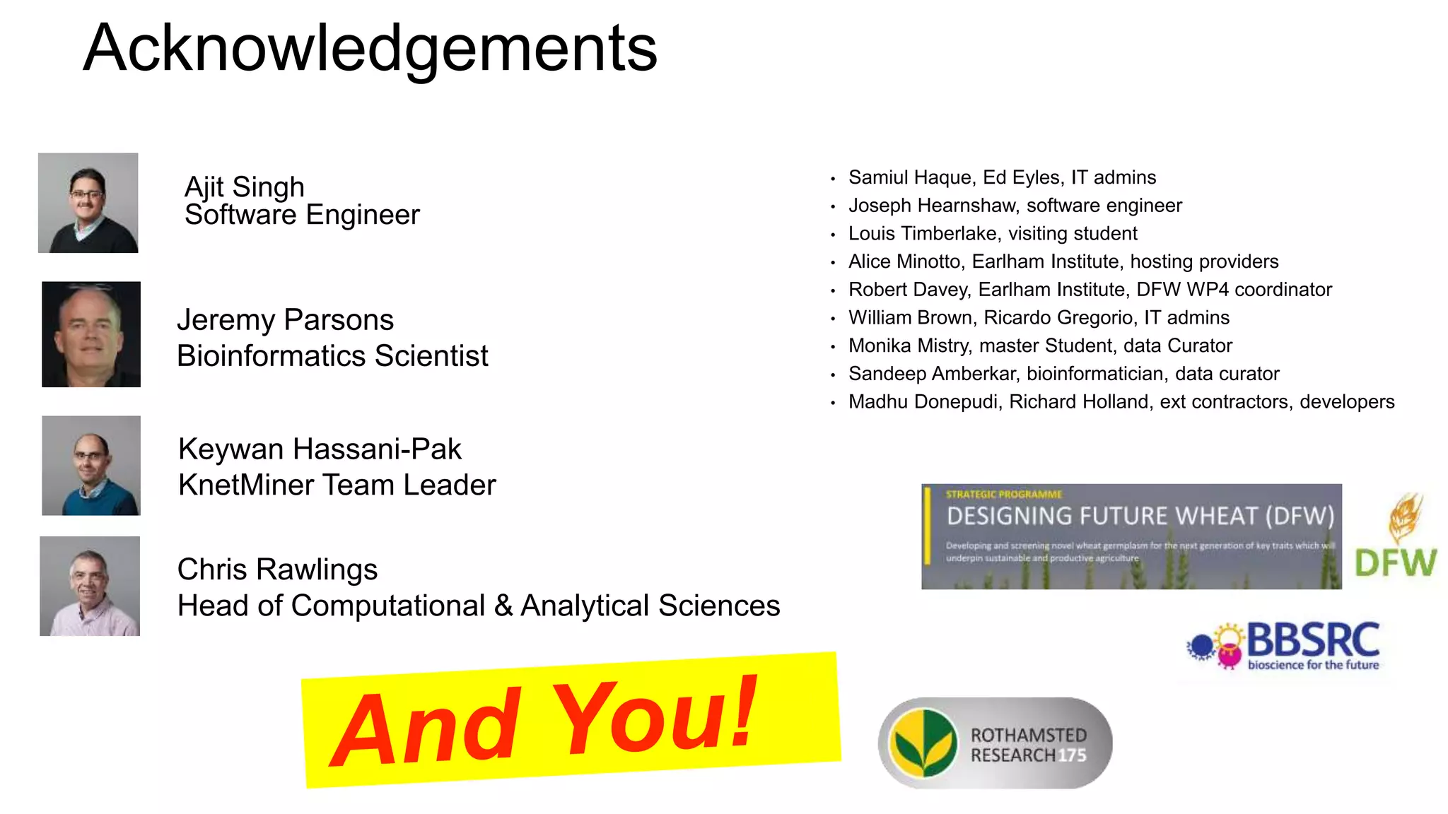Ajit Singh
Software Engineer
• Samiul Haque, Ed Eyles, IT admins
• Joseph Hearnshaw, software engineer
• Louis Timberlake, visiting student
• Alice Minotto, Earlham Institute, hosting providers
• Robert Davey, Earlham Institute, DFW WP4 coordinator
• William Brown, Ricardo Gregorio, IT admins
• Monika Mistry, master Student, data Curator
• Sandeep Amberkar, bioinformatician, data curator
• Madhu Donepudi, Richard Holland, ext contractors, developers
Keywan Hassani-Pak
KnetMiner Team Leader
Chris Rawlings
Head of Computational & Analytical Sciences
Jeremy Parsons
Bioinformatics Scientist
Acknowledgements
 