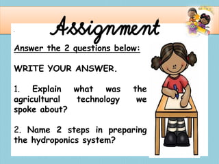 . Assignment
Answer the 2 questions below:
WRITE YOUR ANSWER.
1. Explain what was the
agricultural technology we
spoke about?
2. Name 2 steps in preparing
the hydroponics system?
 