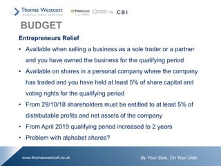 By Your Side. On Your Sidewww.thomaswestcott.co.uk
Entrepreneurs Relief
• Available when selling a business as a sole trader or a partner
and you have owned the business for the qualifying period
• Available on shares in a personal company where the company
has traded and you have held at least 5% of share capital and
voting rights for the qualifying period
• From 29/10/18 shareholders must be entitled to at least 5% of
distributable profits and net assets of the company
• From April 2019 qualifying period increased to 2 years
• Problem with alphabet shares?
BUDGET
 