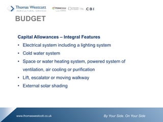 By Your Side. On Your Sidewww.thomaswestcott.co.uk
Capital Allowances – Integral Features
• Electrical system including a lighting system
• Cold water system
• Space or water heating system, powered system of
ventilation, air cooling or purification
• Lift, escalator or moving walkway
• External solar shading
BUDGET
 