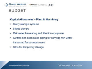 By Your Side. On Your Sidewww.thomaswestcott.co.uk
Capital Allowances – Plant & Machinery
• Slurry storage systems
• Silage clamps
• Rainwater harvesting and filtration equipment
• Gutters and associated piping for carrying rain water
harvested for business uses
• Silos for temporary storage
BUDGET
 
