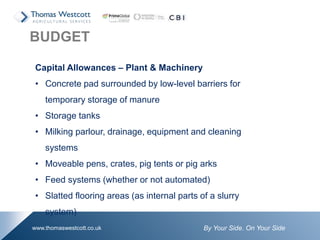 By Your Side. On Your Sidewww.thomaswestcott.co.uk
Capital Allowances – Plant & Machinery
• Concrete pad surrounded by low-level barriers for
temporary storage of manure
• Storage tanks
• Milking parlour, drainage, equipment and cleaning
systems
• Moveable pens, crates, pig tents or pig arks
• Feed systems (whether or not automated)
• Slatted flooring areas (as internal parts of a slurry
system)
BUDGET
 
