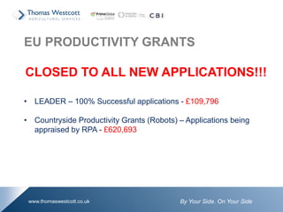 By Your Side. On Your Sidewww.thomaswestcott.co.uk
EU PRODUCTIVITY GRANTS
CLOSED TO ALL NEW APPLICATIONS!!!
• LEADER – 100% Successful applications - £109,796
• Countryside Productivity Grants (Robots) – Applications being
appraised by RPA - £620,693
 
