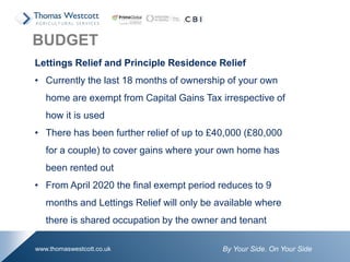 By Your Side. On Your Sidewww.thomaswestcott.co.uk
Lettings Relief and Principle Residence Relief
• Currently the last 18 months of ownership of your own
home are exempt from Capital Gains Tax irrespective of
how it is used
• There has been further relief of up to £40,000 (£80,000
for a couple) to cover gains where your own home has
been rented out
• From April 2020 the final exempt period reduces to 9
months and Lettings Relief will only be available where
there is shared occupation by the owner and tenant
BUDGET
 