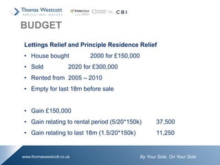 By Your Side. On Your Sidewww.thomaswestcott.co.uk
Lettings Relief and Principle Residence Relief
• House bought 2000 for £150,000
• Sold 2020 for £300,000
• Rented from 2005 – 2010
• Empty for last 18m before sale
• Gain £150,000
• Gain relating to rental period (5/20*150k) 37,500
• Gain relating to last 18m (1.5/20*150k) 11,250
BUDGET
 