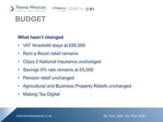 By Your Side. On Your Sidewww.thomaswestcott.co.uk
What hasn’t changed
• VAT threshold stays at £85,000
• Rent a Room relief remains
• Class 2 National Insurance unchanged
• Savings 0% rate remains at £5,000
• Pension relief unchanged
• Agricultural and Business Property Reliefs unchanged
• Making Tax Digital
BUDGET
 