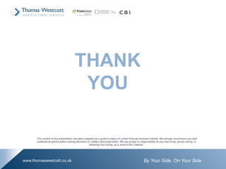 By Your Side. On Your Sidewww.thomaswestcott.co.uk
THANK
YOU
“The content of this presentation has been prepared as a guide to topics of current financial business interest. We strongly recommend you take
professional advice before making decisions on matters discussed within. We can accept no responsibility for any loss to any person acting, or
refraining from acting, as a result of this material.”
 