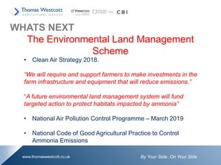 By Your Side. On Your Sidewww.thomaswestcott.co.uk
WHATS NEXT
The Environmental Land Management
Scheme
• Clean Air Strategy 2018.
“We will require and support farmers to make investments in the
farm infrastructure and equipment that will reduce emissions.”
“A future environmental land management system will fund
targeted action to protect habitats impacted by ammonia”
• National Air Pollution Control Programme – March 2019
• National Code of Good Agricultural Practice to Control
Ammonia Emissions
 