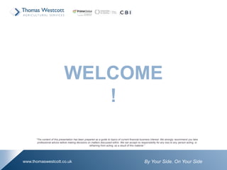 By Your Side. On Your Sidewww.thomaswestcott.co.uk
WELCOME
!
“The content of this presentation has been prepared as a guide to topics of current financial business interest. We strongly recommend you take
professional advice before making decisions on matters discussed within. We can accept no responsibility for any loss to any person acting, or
refraining from acting, as a result of this material.”
 