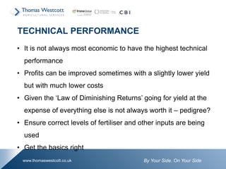 By Your Side. On Your Sidewww.thomaswestcott.co.uk
• It is not always most economic to have the highest technical
performance
• Profits can be improved sometimes with a slightly lower yield
but with much lower costs
• Given the ‘Law of Diminishing Returns’ going for yield at the
expense of everything else is not always worth it – pedigree?
• Ensure correct levels of fertiliser and other inputs are being
used
• Get the basics right
TECHNICAL PERFORMANCE
 