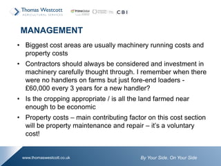 By Your Side. On Your Sidewww.thomaswestcott.co.uk
• Biggest cost areas are usually machinery running costs and
property costs
• Contractors should always be considered and investment in
machinery carefully thought through. I remember when there
were no handlers on farms but just fore-end loaders -
£60,000 every 3 years for a new handler?
• Is the cropping appropriate / is all the land farmed near
enough to be economic
• Property costs – main contributing factor on this cost section
will be property maintenance and repair – it’s a voluntary
cost!
MANAGEMENT
 