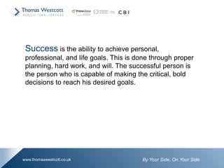 By Your Side. On Your Sidewww.thomaswestcott.co.uk
Success is the ability to achieve personal,
professional, and life goals. This is done through proper
planning, hard work, and will. The successful person is
the person who is capable of making the critical, bold
decisions to reach his desired goals.
 