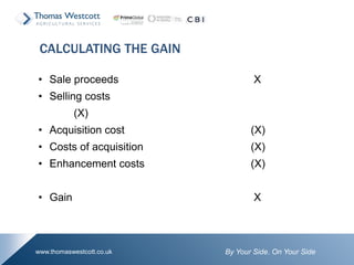 By Your Side. On Your Sidewww.thomaswestcott.co.uk
• Sale proceeds X
• Selling costs
(X)
• Acquisition cost (X)
• Costs of acquisition (X)
• Enhancement costs (X)
• Gain X
CALCULATING THE GAIN
 