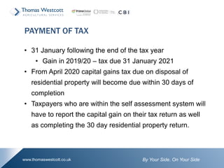 By Your Side. On Your Sidewww.thomaswestcott.co.uk
• 31 January following the end of the tax year
• Gain in 2019/20 – tax due 31 January 2021
• From April 2020 capital gains tax due on disposal of
residential property will become due within 30 days of
completion
• Taxpayers who are within the self assessment system will
have to report the capital gain on their tax return as well
as completing the 30 day residential property return.
PAYMENT OF TAX
 