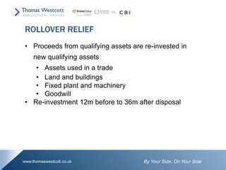 By Your Side. On Your Sidewww.thomaswestcott.co.uk
• Proceeds from qualifying assets are re-invested in
new qualifying assets
• Assets used in a trade
• Land and buildings
• Fixed plant and machinery
• Goodwill
• Re-investment 12m before to 36m after disposal
ROLLOVER RELIEF
 