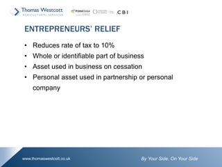 By Your Side. On Your Sidewww.thomaswestcott.co.uk
• Reduces rate of tax to 10%
• Whole or identifiable part of business
• Asset used in business on cessation
• Personal asset used in partnership or personal
company
ENTREPRENEURS’ RELIEF
 