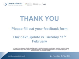 By Your Side. On Your Sidewww.thomaswestcott.co.uk
THANK YOU
Please fill out your feedback form
Our next update is Tuesday 11th
February
“The content of this presentation has been prepared as a guide to topics of current financial business interest. We strongly recommend you take
professional advice before making decisions on matters discussed within. We can accept no responsibility for any loss to any person acting, or
refraining from acting, as a result of this material.”
 