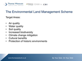 By Your Side. On Your Sidewww.thomaswestcott.co.uk
The Environmental Land Management Scheme
Target Areas:
• Air quality
• Water quality
• Soil quality
• Increased biodiversity
• Climate change mitigation
• Cultural benefits
• Protection of historic environments
 