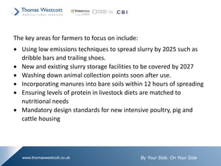By Your Side. On Your Sidewww.thomaswestcott.co.uk
The key areas for farmers to focus on include:
 Using low emissions techniques to spread slurry by 2025 such as
dribble bars and trailing shoes.
 New and existing slurry storage facilities to be covered by 2027
 Washing down animal collection points soon after use.
 Incorporating manures into bare soils within 12 hours of spreading
 Ensuring levels of protein in livestock diets are matched to
nutritional needs
 Mandatory design standards for new intensive poultry, pig and
cattle housing
 