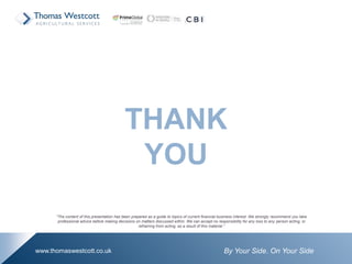 By Your Side. On Your Sidewww.thomaswestcott.co.uk
THANK
YOU
“The content of this presentation has been prepared as a guide to topics of current financial business interest. We strongly recommend you take
professional advice before making decisions on matters discussed within. We can accept no responsibility for any loss to any person acting, or
refraining from acting, as a result of this material.”
 