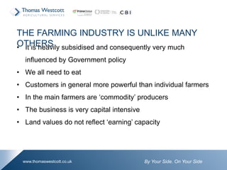 By Your Side. On Your Sidewww.thomaswestcott.co.uk
• It is heavily subsidised and consequently very much
influenced by Government policy
• We all need to eat
• Customers in general more powerful than individual farmers
• In the main farmers are ‘commodity’ producers
• The business is very capital intensive
• Land values do not reflect ‘earning’ capacity
THE FARMING INDUSTRY IS UNLIKE MANY
OTHERS
 