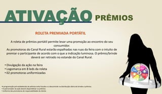 ATIVAÇÃO
ROLETA PREMIADA PORTÁTIL
A roleta de prêmios portátil permite levar uma promoção ao encontro do seu
consumidor.
As promotoras do Canal Rural estarão espalhadas nas ruas da feira com o intuito de
premiar o participante de acordo com o que a indicação luminosa. O prêmio/brinde
deverá ser retirado no estande do Canal Rural.
• Divulgação da ação na feira
• Logomarca em 8 leds da roleta
• 02 promotoras uniformizadas
•A programação pré-estabelecida de prêmios evita fraudes e o descontrole na distribuição diária de brindes e prêmios.
• O patrocinador da ação deverá disponibilizar os prêmios.
• Uniforme das promotoras de responsabilidade do cliente.
PRÊMIOS
 