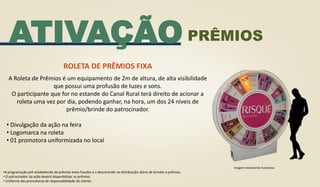 ATIVAÇÃO
ROLETA DE PRÊMIOS FIXA
A Roleta de Prêmios é um equipamento de 2m de altura, de alta visibilidade
que possui uma profusão de luzes e sons.
O participante que for no estande do Canal Rural terá direito de acionar a
roleta uma vez por dia, podendo ganhar, na hora, um dos 24 níveis de
prêmio/brinde do patrocinador.
• Divulgação da ação na feira
• Logomarca na roleta
• 01 promotora uniformizada no local
•A programação pré-estabelecida de prêmios evita fraudes e o descontrole na distribuição diária de brindes e prêmios.
• O patrocinador da ação deverá disponibilizar os prêmios.
• Uniforme das promotoras de responsabilidade do cliente.
Imagem meramente ilustrativa
PRÊMIOS
 